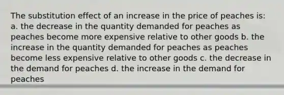 The substitution effect of an increase in the price of peaches is: a. the decrease in the quantity demanded for peaches as peaches become more expensive relative to other goods b. the increase in the quantity demanded for peaches as peaches become less expensive relative to other goods c. the decrease in the demand for peaches d. the increase in the demand for peaches