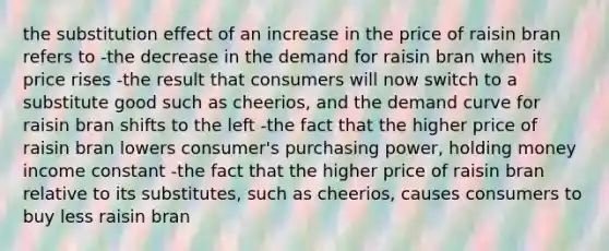 the substitution effect of an increase in the price of raisin bran refers to -the decrease in the demand for raisin bran when its price rises -the result that consumers will now switch to a substitute good such as cheerios, and the demand curve for raisin bran shifts to the left -the fact that the higher price of raisin bran lowers consumer's purchasing power, holding money income constant -the fact that the higher price of raisin bran relative to its substitutes, such as cheerios, causes consumers to buy less raisin bran