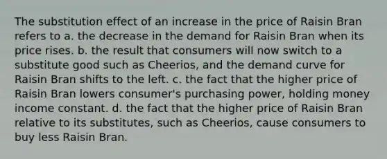 The substitution effect of an increase in the price of Raisin Bran refers to a. the decrease in the demand for Raisin Bran when its price rises. b. the result that consumers will now switch to a substitute good such as Cheerios, and the demand curve for Raisin Bran shifts to the left. c. the fact that the higher price of Raisin Bran lowers consumer's purchasing power, holding money income constant. d. the fact that the higher price of Raisin Bran relative to its substitutes, such as Cheerios, cause consumers to buy less Raisin Bran.