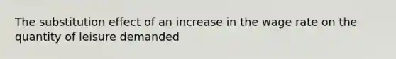 The substitution effect of an increase in the wage rate on the quantity of leisure demanded