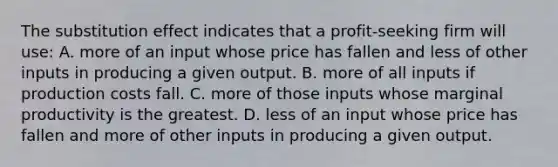 The substitution effect indicates that a profit-seeking firm will use: A. more of an input whose price has fallen and less of other inputs in producing a given output. B. more of all inputs if production costs fall. C. more of those inputs whose marginal productivity is the greatest. D. less of an input whose price has fallen and more of other inputs in producing a given output.