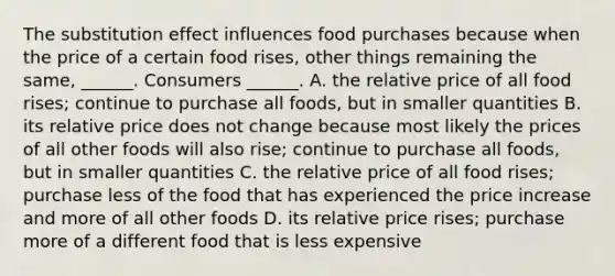 The substitution effect influences food purchases because when the price of a certain food​ rises, other things remaining the​ same, ______. Consumers​ ______. A. the relative price of all food​ rises; continue to purchase all​ foods, but in smaller quantities B. its relative price does not change because most likely the prices of all other foods will also​ rise; continue to purchase all​ foods, but in smaller quantities C. the relative price of all food​ rises; purchase less of the food that has experienced the price increase and more of all other foods D. its relative price​ rises; purchase more of a different food that is less expensive