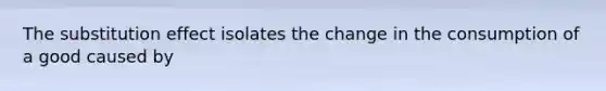 The substitution effect isolates the change in the consumption of a good caused by