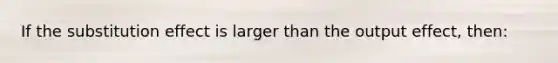 If the substitution effect is larger than the output effect, then: