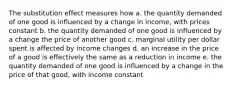 The substitution effect measures how a. the quantity demanded of one good is influenced by a change in income, with prices constant b. the quantity demanded of one good is influenced by a change the price of another good c. marginal utility per dollar spent is affected by income changes d. an increase in the price of a good is effectively the same as a reduction in income e. the quantity demanded of one good is influenced by a change in the price of that good, with income constant