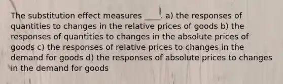 The substitution effect measures ____. a) the responses of quantities to changes in the relative prices of goods b) the responses of quantities to changes in the absolute prices of goods c) the responses of relative prices to changes in the demand for goods d) the responses of absolute prices to changes in the demand for goods