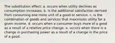 The substitution effect: a. occurs when utility declines as consumption increases. b. is the additional satisfaction derived from consuming one more unit of a good or service. c. is the combination of goods and services that maximizes utility for a given income. d. occurs when a consumer buys more of a good as a result of a relative price change. e. occurs when there is a change in purchasing power as a result of a change in the price of a good.