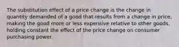 The substitution effect of a price change is the change in quantity demanded of a good that results from a change in price, making the good more or less expensive relative to other goods, holding constant the effect of the price change on consumer purchasing power.