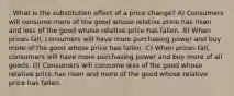 . What is the substitution effect of a price change? A) Consumers will consume more of the good whose relative price has risen and less of the good whose relative price has fallen. B) When prices fall, consumers will have more purchasing power and buy more of the good whose price has fallen. C) When prices fall, consumers will have more purchasing power and buy more of all goods. D) Consumers will consume less of the good whose relative price has risen and more of the good whose relative price has fallen.