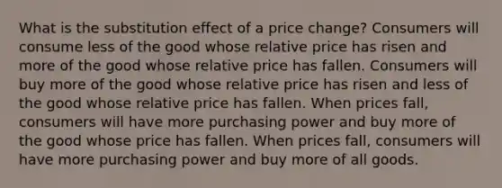 What is the substitution effect of a price change? Consumers will consume less of the good whose relative price has risen and more of the good whose relative price has fallen. Consumers will buy more of the good whose relative price has risen and less of the good whose relative price has fallen. When prices fall, consumers will have more purchasing power and buy more of the good whose price has fallen. When prices fall, consumers will have more purchasing power and buy more of all goods.