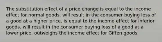 The substitution effect of a price change is equal to the income effect for normal goods. will result in the consumer buying less of a good at a higher price. is equal to the income effect for inferior goods. will result in the consumer buying less of a good at a lower price. outweighs the income effect for Giffen goods.