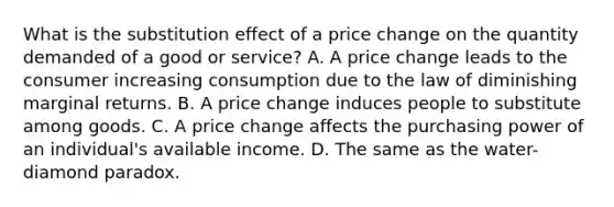 What is the substitution effect of a price change on the quantity demanded of a good or​ service? A. A price change leads to the consumer increasing consumption due to the law of diminishing marginal returns. B. A price change induces people to substitute among goods. C. A price change affects the purchasing power of an​ individual's available income. D. The same as the​ water-diamond paradox.