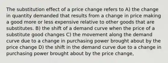 The substitution effect of a price change refers to A) the change in quantity demanded that results from a change in price making a good more or less expensive relative to other goods that are substitutes. B) the shift of a demand curve when the price of a substitute good changes C) the movement along the demand curve due to a change in purchasing power brought about by the price change D) the shift in the demand curve due to a change in purchasing power brought about by the price change,