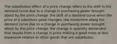 The substitution effect of a price change refers to the shift in the demand curve due to a change in purchasing power brought about by the price change. the shift of a demand curve when the price of a substitute good changes. the movement along the demand curve due to a change in purchasing power brought about by the price change. the change in quantity demanded that results from a change in price making a good more or less expensive relative to other goods that are substitutes.