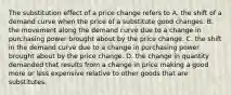 The substitution effect of a price change refers to A. the shift of a demand curve when the price of a substitute good changes. B. the movement along the demand curve due to a change in purchasing power brought about by the price change. C. the shift in the demand curve due to a change in purchasing power brought about by the price change. D. the change in quantity demanded that results from a change in price making a good more or less expensive relative to other goods that are substitutes.