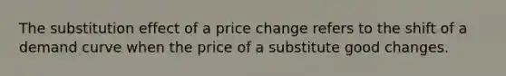 The substitution effect of a price change refers to the shift of a demand curve when the price of a substitute good changes.