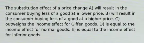 The substitution effect of a price change A) will result in the consumer buying less of a good at a lower price. B) will result in the consumer buying less of a good at a higher price. C) outweighs the income effect for Giffen goods. D) is equal to the income effect for normal goods. E) is equal to the income effect for inferior goods.