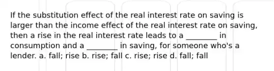 If the substitution effect of the real interest rate on saving is larger than the income effect of the real interest rate on saving, then a rise in the real interest rate leads to a ________ in consumption and a ________ in saving, for someone who's a lender. a. fall; rise b. rise; fall c. rise; rise d. fall; fall