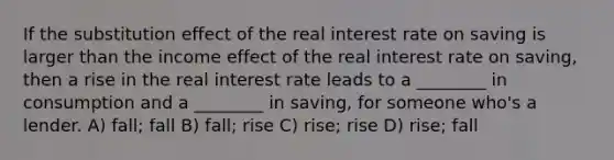 If the substitution effect of the real interest rate on saving is larger than the income effect of the real interest rate on saving, then a rise in the real interest rate leads to a ________ in consumption and a ________ in saving, for someone who's a lender. A) fall; fall B) fall; rise C) rise; rise D) rise; fall