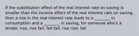 If the substitution effect of the real interest rate on saving is smaller than the income effect of the real interest rate on saving, then a rise in the real interest rate leads to a ________ in consumption and a ________ in saving, for someone who's a lender. rise; rise fall; fall fall; rise rise; fall