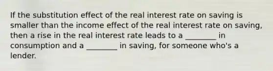 If the substitution effect of the real interest rate on saving is smaller than the income effect of the real interest rate on saving, then a rise in the real interest rate leads to a ________ in consumption and a ________ in saving, for someone who's a lender.