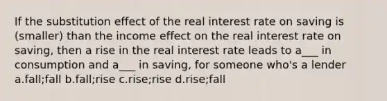 If the substitution effect of the real interest rate on saving is (smaller) than the income effect on the real interest rate on saving, then a rise in the real interest rate leads to a___ in consumption and a___ in saving, for someone who's a lender a.fall;fall b.fall;rise c.rise;rise d.rise;fall