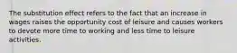 The substitution effect refers to the fact that an increase in wages raises the opportunity cost of leisure and causes workers to devote more time to working and less time to leisure activities.