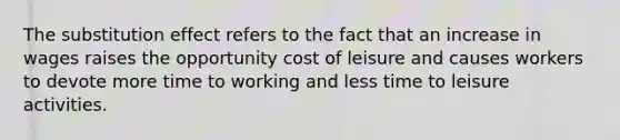 The substitution effect refers to the fact that an increase in wages raises the opportunity cost of leisure and causes workers to devote more time to working and less time to leisure activities.