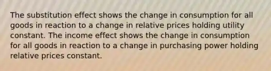 The substitution effect shows the change in consumption for all goods in reaction to a change in relative prices holding utility constant. The income effect shows the change in consumption for all goods in reaction to a change in purchasing power holding relative prices constant.