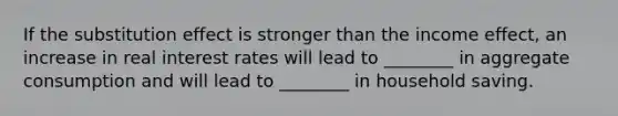 If the substitution effect is stronger than the income effect, an increase in real interest rates will lead to ________ in aggregate consumption and will lead to ________ in household saving.