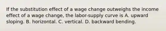 If the substitution effect of a wage change outweighs the income effect of a wage change, the labor-supply curve is A. upward sloping. B. horizontal. C. vertical. D. backward bending.