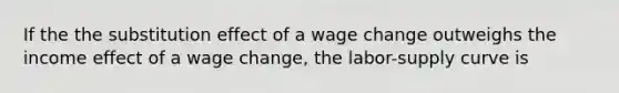 If the the substitution effect of a wage change outweighs the income effect of a wage change, the labor-supply curve is