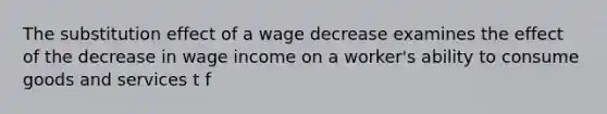 The substitution effect of a wage decrease examines the effect of the decrease in wage income on a worker's ability to consume goods and services t f