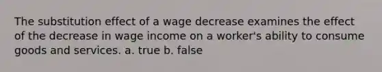 The substitution effect of a wage decrease examines the effect of the decrease in wage income on a worker's ability to consume goods and services. a. true b. false