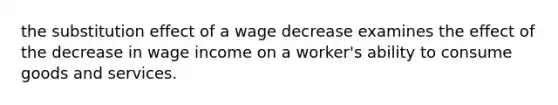 the substitution effect of a wage decrease examines the effect of the decrease in wage income on a worker's ability to consume goods and services.