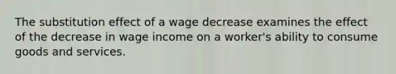 The substitution effect of a wage decrease examines the effect of the decrease in wage income on a worker's ability to consume goods and services.