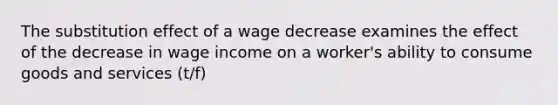 The substitution effect of a wage decrease examines the effect of the decrease in wage income on a worker's ability to consume goods and services (t/f)