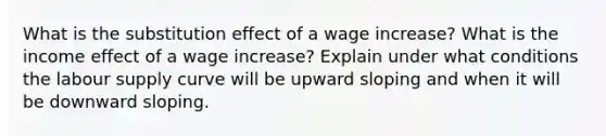 What is the substitution effect of a wage increase? What is the income effect of a wage increase? Explain under what conditions the labour supply curve will be upward sloping and when it will be downward sloping.