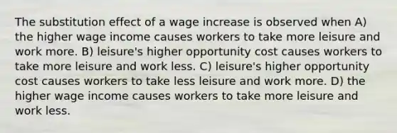 The substitution effect of a wage increase is observed when A) the higher wage income causes workers to take more leisure and work more. B) leisure's higher opportunity cost causes workers to take more leisure and work less. C) leisure's higher opportunity cost causes workers to take less leisure and work more. D) the higher wage income causes workers to take more leisure and work less.