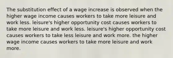 The substitution effect of a wage increase is observed when the higher wage income causes workers to take more leisure and work less. leisure's higher opportunity cost causes workers to take more leisure and work less. leisure's higher opportunity cost causes workers to take less leisure and work more. the higher wage income causes workers to take more leisure and work more.