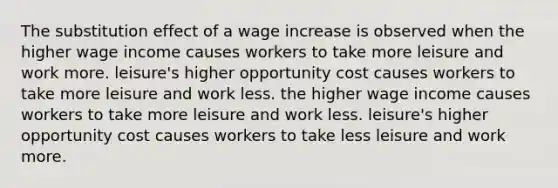 The substitution effect of a wage increase is observed when the higher wage income causes workers to take more leisure and work more. leisure's higher opportunity cost causes workers to take more leisure and work less. the higher wage income causes workers to take more leisure and work less. leisure's higher opportunity cost causes workers to take less leisure and work more.