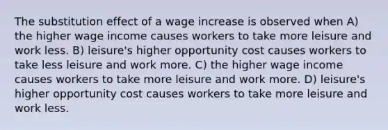 The substitution effect of a wage increase is observed when A) the higher wage income causes workers to take more leisure and work less. B) leisure's higher opportunity cost causes workers to take less leisure and work more. C) the higher wage income causes workers to take more leisure and work more. D) leisure's higher opportunity cost causes workers to take more leisure and work less.