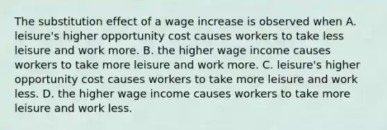 The substitution effect of a wage increase is observed when A. leisure's higher opportunity cost causes workers to take less leisure and work more. B. the higher wage income causes workers to take more leisure and work more. C. leisure's higher opportunity cost causes workers to take more leisure and work less. D. the higher wage income causes workers to take more leisure and work less.