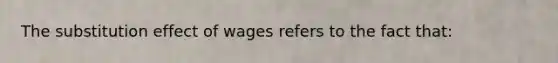 The substitution effect of wages refers to the fact that: