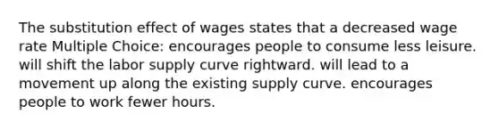 The substitution effect of wages states that a decreased wage rate Multiple Choice: encourages people to consume less leisure. will shift the labor supply curve rightward. will lead to a movement up along the existing supply curve. encourages people to work fewer hours.