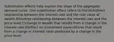 Substitution effects help explain the slope of the aggregate demand curve. One substitution effect refers to the16)A)direct relationship between the interest rate and the real value of wealth.B)inverse relationship between the interest rate and the price level.C)change in wealth that results from a change in the interest rate.D)effect on investment expenditures that result from a change in interest rates produced by a change in the price level.