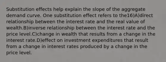 Substitution effects help explain the slope of the aggregate demand curve. One substitution effect refers to the16)A)direct relationship between the interest rate and the real value of wealth.B)inverse relationship between the interest rate and the price level.C)change in wealth that results from a change in the interest rate.D)effect on investment expenditures that result from a change in interest rates produced by a change in the price level.