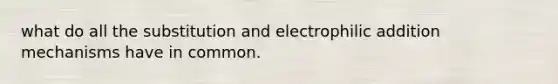 what do all the substitution and electrophilic addition mechanisms have in common.