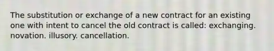 The substitution or exchange of a new contract for an existing one with intent to cancel the old contract is called: exchanging. novation. illusory. cancellation.