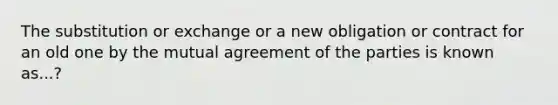 The substitution or exchange or a new obligation or contract for an old one by the mutual agreement of the parties is known as...?